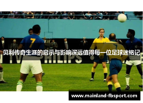 贝利传奇生涯的启示与影响深远值得每一位足球迷铭记