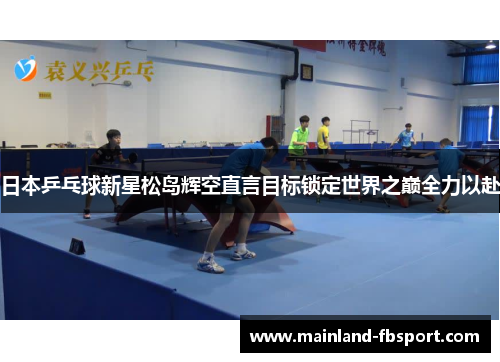 日本乒乓球新星松岛辉空直言目标锁定世界之巅全力以赴