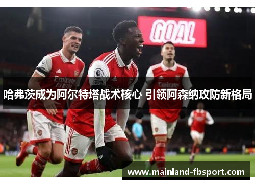 哈弗茨成为阿尔特塔战术核心 引领阿森纳攻防新格局 哈弗茨成为阿尔特塔战术核心 引领阿森纳攻防新格局
